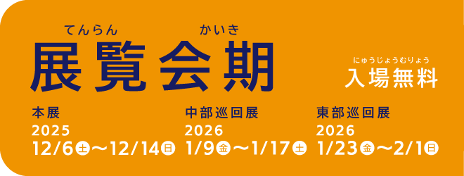 【展覧会期（てんらんかいき）】入場無料（にゅうじょうむりょう）、本展2025年12月6日〜14日、中部巡回展2026年1月9日〜17日、西部巡回展2026年1月23日〜2月1日